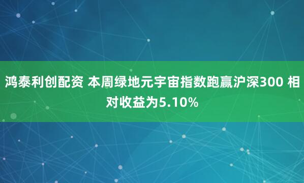 鸿泰利创配资 本周绿地元宇宙指数跑赢沪深300 相对收益为5.10%
